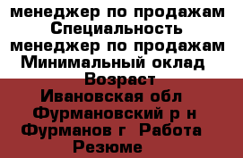 менеджер по продажам › Специальность ­ менеджер по продажам › Минимальный оклад ­ 25 000 › Возраст ­ 31 - Ивановская обл., Фурмановский р-н, Фурманов г. Работа » Резюме   